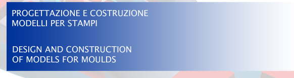 PROGETTAZIONE E COSTRUZIONE MODELLI PER STAMPI - DESIGN AND CONSTRUCTION OF MODELS FOR MOULDS